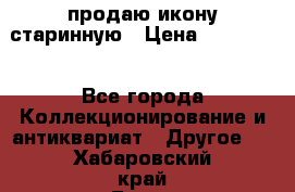 продаю икону старинную › Цена ­ 300 000 - Все города Коллекционирование и антиквариат » Другое   . Хабаровский край,Бикин г.